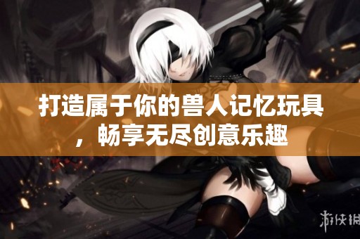 打造属于你的兽人记忆玩具，畅享无尽创意乐趣