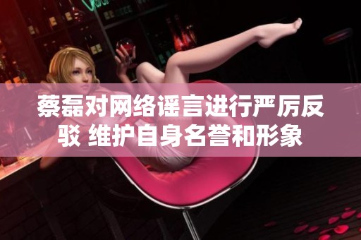 蔡磊对网络谣言进行严厉反驳 维护自身名誉和形象