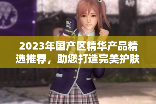 2023年国产区精华产品精选推荐，助您打造完美护肤体验