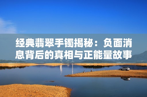 经典翡翠手镯揭秘：负面消息背后的真相与正能量故事