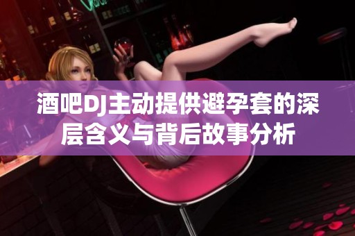 酒吧DJ主动提供避孕套的深层含义与背后故事分析