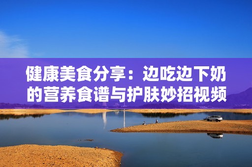 健康美食分享：边吃边下奶的营养食谱与护肤妙招视频