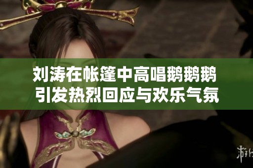 刘涛在帐篷中高唱鹅鹅鹅 引发热烈回应与欢乐气氛