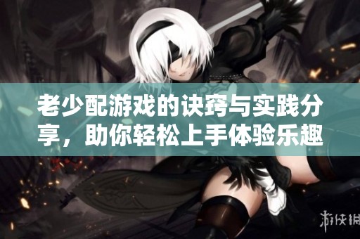 老少配游戏的诀窍与实践分享，助你轻松上手体验乐趣