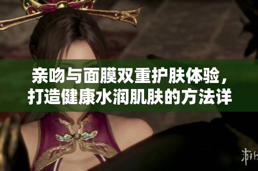 亲吻与面膜双重护肤体验，打造健康水润肌肤的方法详解