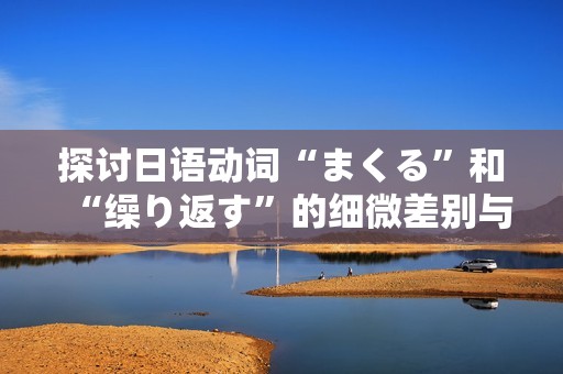 探讨日语动词“まくる”和“缲り返す”的细微差别与用法