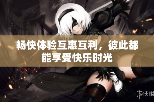 畅快体验互惠互利，彼此都能享受快乐时光