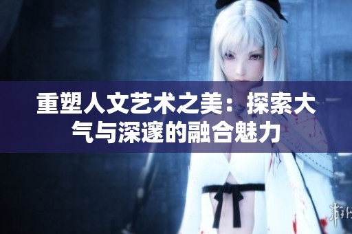重塑人文艺术之美：探索大气与深邃的融合魅力
