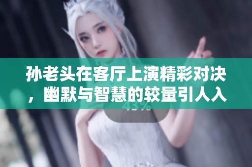 孙老头在客厅上演精彩对决，幽默与智慧的较量引人入胜