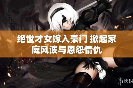 绝世才女嫁入豪门 掀起家庭风波与恩怨情仇