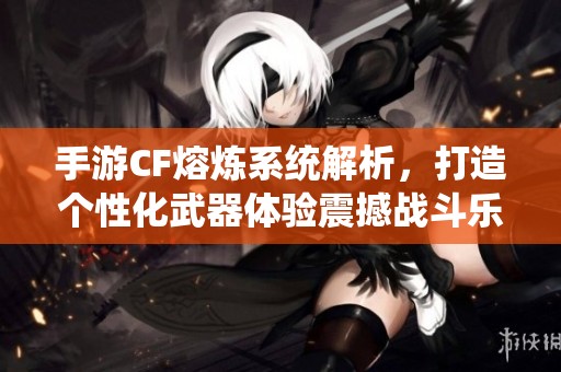 手游CF熔炼系统解析，打造个性化武器体验震撼战斗乐趣