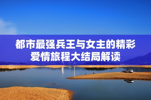都市最强兵王与女主的精彩爱情旅程大结局解读