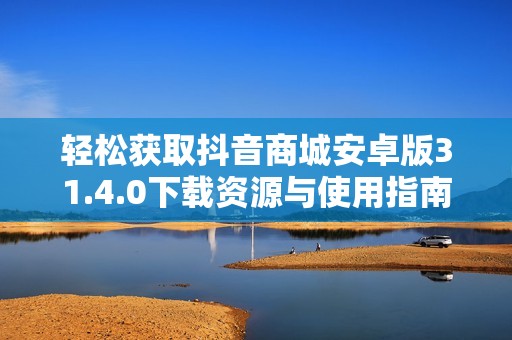 轻松获取抖音商城安卓版31.4.0下载资源与使用指南