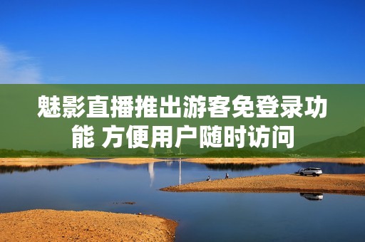 魅影直播推出游客免登录功能 方便用户随时访问