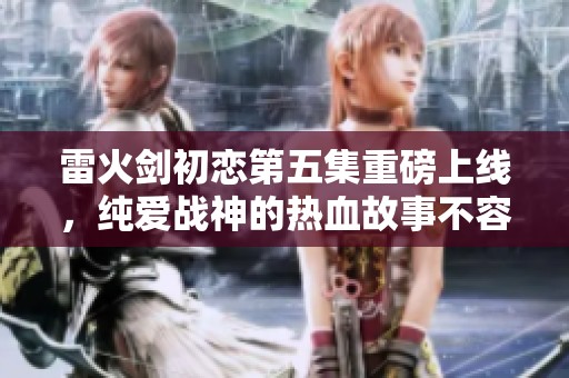 雷火剑初恋第五集重磅上线，纯爱战神的热血故事不容错过