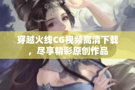穿越火线CG视频高清下载，尽享精彩原创作品