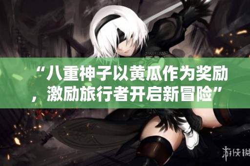 “八重神子以黄瓜作为奖励，激励旅行者开启新冒险”