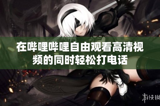 在哔哩哔哩自由观看高清视频的同时轻松打电话