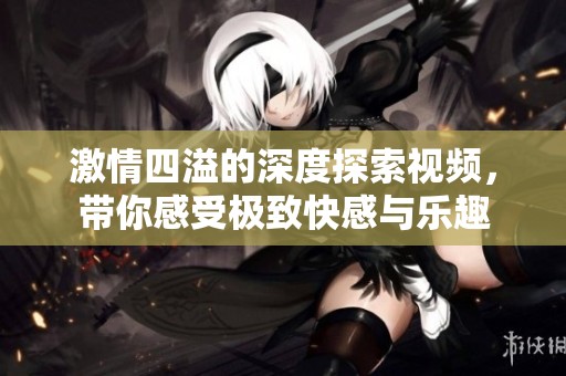 激情四溢的深度探索视频，带你感受极致快感与乐趣