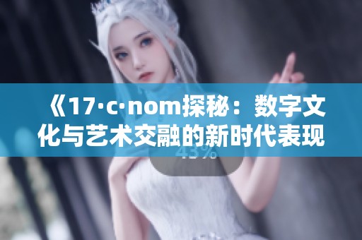 《17·c·nom探秘：数字文化与艺术交融的新时代表现》