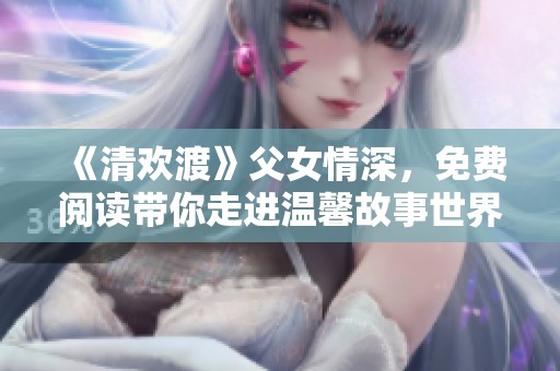 《清欢渡》父女情深，免费阅读带你走进温馨故事世界