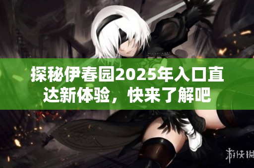 探秘伊春园2025年入口直达新体验，快来了解吧