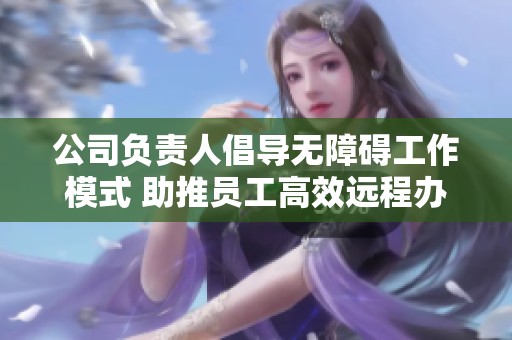 公司负责人倡导无障碍工作模式 助推员工高效远程办公
