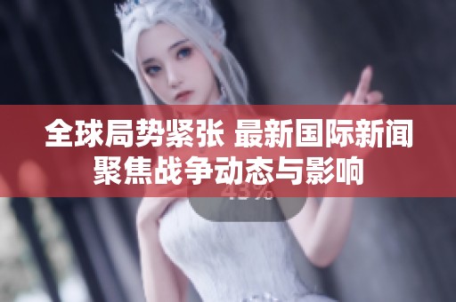 全球局势紧张 最新国际新闻聚焦战争动态与影响