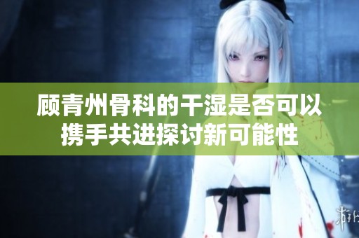 顾青州骨科的干湿是否可以携手共进探讨新可能性