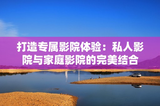 打造专属影院体验：私人影院与家庭影院的完美结合