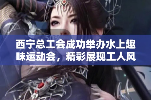 西宁总工会成功举办水上趣味运动会，精彩展现工人风采