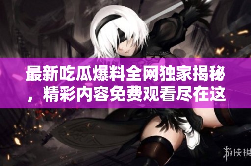 最新吃瓜爆料全网独家揭秘，精彩内容免费观看尽在这里！