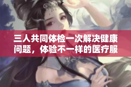 三人共同体检一次解决健康问题，体验不一样的医疗服务