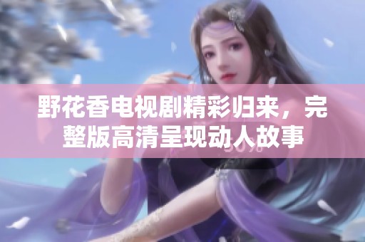 野花香电视剧精彩归来，完整版高清呈现动人故事