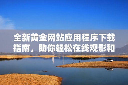 全新黄金网站应用程序下载指南，助你轻松在线观影和投资