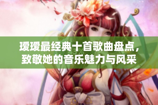 瑷瑷最经典十首歌曲盘点，致敬她的音乐魅力与风采