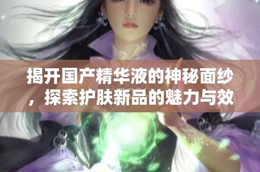揭开国产精华液的神秘面纱，探索护肤新品的魅力与效果