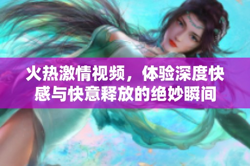 火热激情视频，体验深度快感与快意释放的绝妙瞬间