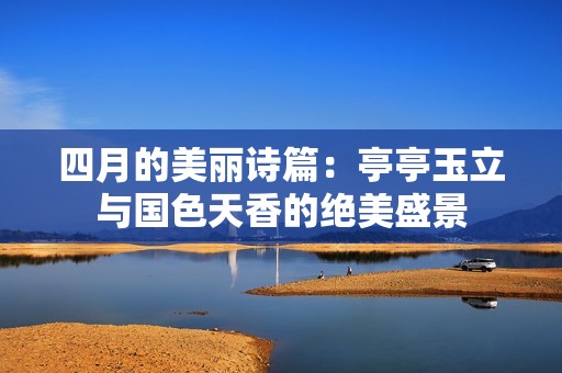 四月的美丽诗篇：亭亭玉立与国色天香的绝美盛景