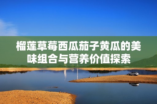 榴莲草莓西瓜茄子黄瓜的美味组合与营养价值探索