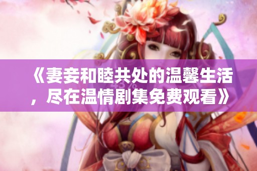 《妻妾和睦共处的温馨生活，尽在温情剧集免费观看》