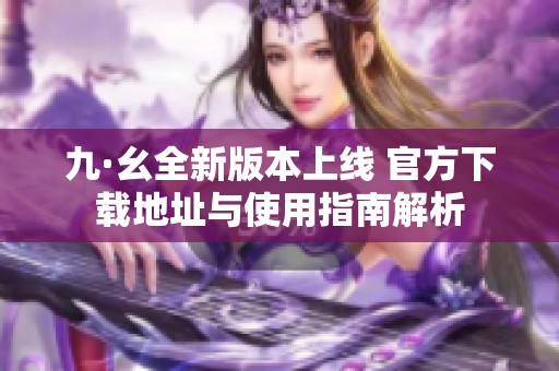九·幺全新版本上线 官方下载地址与使用指南解析