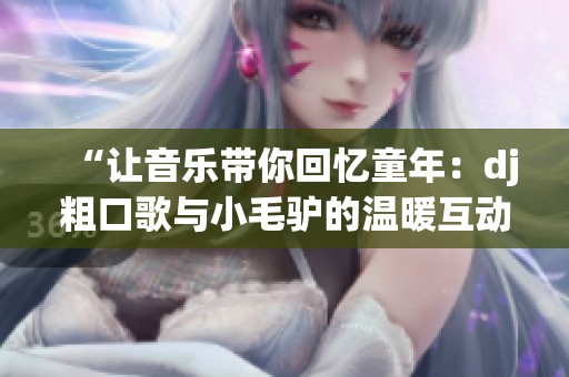 “让音乐带你回忆童年：dj粗口歌与小毛驴的温暖互动”