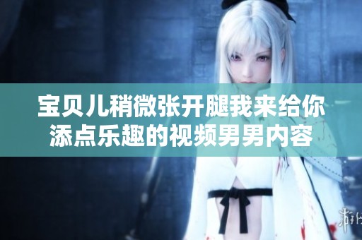 宝贝儿稍微张开腿我来给你添点乐趣的视频男男内容