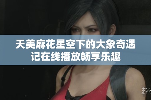 天美麻花星空下的大象奇遇记在线播放畅享乐趣