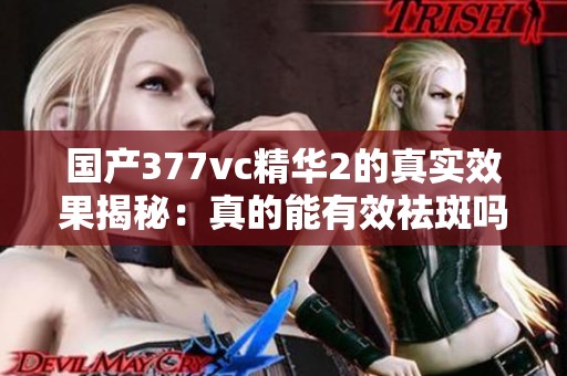 国产377vc精华2的真实效果揭秘：真的能有效祛斑吗