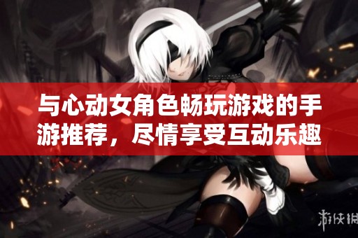 与心动女角色畅玩游戏的手游推荐，尽情享受互动乐趣