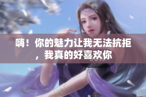 嗨！你的魅力让我无法抗拒，我真的好喜欢你