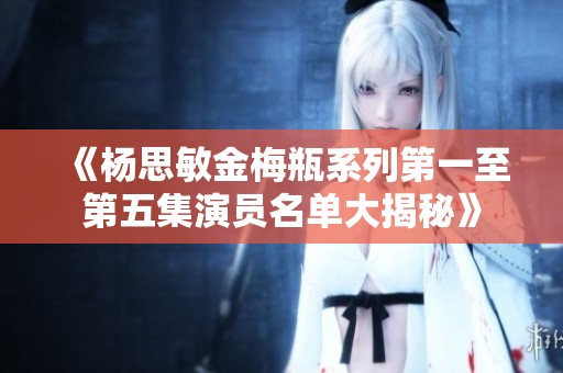 《杨思敏金梅瓶系列第一至第五集演员名单大揭秘》
