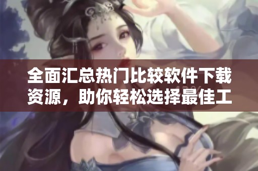 全面汇总热门比较软件下载资源，助你轻松选择最佳工具